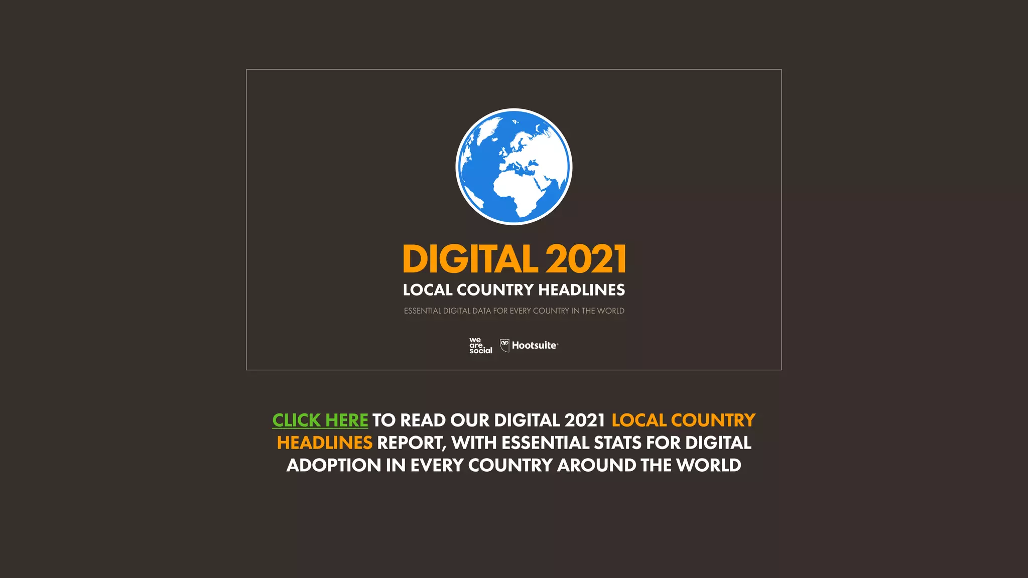 CLICK HERE TO READ OUR DIGITAL 2021 LOCAL COUNTRY
HEADLINES REPORT, WITH ESSENTIAL STATS FOR DIGITAL
ADOPTION IN EVERY COUNTRY AROUND THE WORLD
DIGITAL2021
ESSENTIAL DIGITAL DATA FOR EVERY COUNTRY IN THE WORLD
LOCAL COUNTRY HEADLINES
 