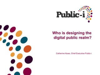 Who is designing the
digital public realm?
Catherine Howe, Chief Executive Public-i
 