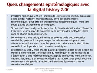 Quels changements épistémologiques avecQuels changements épistémologiques avec
la digital history 2.0?la digital history 2.0?
• L’histoire numérique 2.0, en fonction de l’histoire elle-même, mais aussi
d’une digital history 1.0 préexistante, offre des changements
technologiques, peut-être de changements épistémologiques, mais sans
doute pas de changements ontologiques.
• Si l’on reste avec la digital history 1 ou 2, dans le domaine d’un champ de
l’histoire, se pose alors le problème de la révision des méthodes utiles
dans ce champ en tant historien.
• Les éléments d’une critique interne et externe de la documentation
numérisée, propres à l’approche que les médiévistes adoptent pour
affronter leurs documents, sont les points forts d’une méthode critique
nouvelle à déployer dans les contextes numériques.
• Le passage au Web 2.0 ne change pas les problèmes posés dès le départ au
métier d’historien par l’introduction du numérique, ni les nécessités de
l’élaboration d’une méthode critique adaptée au nouveau média internet.
Authentifier, mettre en contexte, décrire les sources avec précision, sont
des moments obligés de la recherche historique également dans le
domaine numérique.
Digital History: Histoire et Mémoire à
la portée de tous ?
1122/02/2013
 