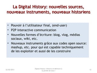 La Digital History: nouvelles sources,La Digital History: nouvelles sources,
nouveaux instruments, nouveaux historiensnouveaux instruments, nouveaux historiens
• Pouvoir à l’utilisateur final, (end-user)
• P2P interactive communication
• Nouvelles formes d’écriture: blog, vlog, médias
sociaux, wiki, etc.
• Nouveaux instruments grâce aux codes open source:
mashup, etc. pour qui est capable techniquement
de les exploiter et aussi de les construire
Digital History: Histoire et Mémoire à
la portée de tous ?
1222/02/2013
 