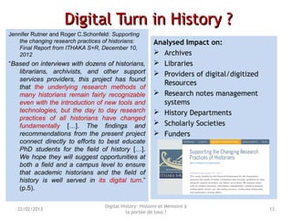 Digital Turn in History ?Digital Turn in History ?
Jennifer Rutner and Roger C.Schonfeld: Supporting
the changing research practices of historians:
Final Report from ITHAKA S+R, December 10,
2012
“Based on interviews with dozens of historians,
librarians, archivists, and other support
services providers, this project has found
that the underlying research methods of
many historians remain fairly recognizable
even with the introduction of new tools and
technologies, but the day to day research
practices of all historians have changed
fundamentally […]. The findings and
recommendations from the present project
connect directly to efforts to best educate
PhD students for the field of history […].
We hope they will suggest opportunities at
both a field and a campus level to ensure
that academic historians and the field of
history is well served in its digital turn.”
(p.5).
Analysed Impact on:
 Archives
 Libraries
 Providers of digital/digitized
Resources
 Research notes management
systems
 History Departments
 Scholarly Societies
 Funders
Digital History: Histoire et Mémoire à
la portée de tous ?
1322/02/2013
 