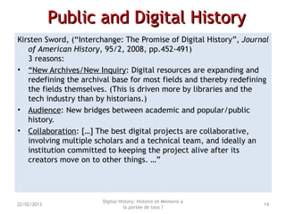 Public and Digital HistoryPublic and Digital History
Kirsten Sword, (“Interchange: The Promise of Digital History”, Journal
of American History, 95/2, 2008, pp.452-491)
3 reasons:
• “New Archives/New Inquiry: Digital resources are expanding and
redefining the archival base for most fields and thereby redefining
the fields themselves. (This is driven more by libraries and the
tech industry than by historians.)
• Audience: New bridges between academic and popular/public
history.
• Collaboration: […] The best digital projects are collaborative,
involving multiple scholars and a technical team, and ideally an
institution committed to keeping the project alive after its
creators move on to other things. …”
Digital History: Histoire et Mémoire à
la portée de tous ?
1422/02/2013
 