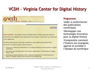VCDH – Virginia Center for Digital HistoryVCDH – Virginia Center for Digital History
Programme:Programme:
•Aider à confectionner
des publications
numériques
•Développer une
technologie innovative
pour la digital history
•Comprendre comment
l’histoire est enseignée,
apprise et accédée à
l’époque du numérique
Digital History: Histoire et Mémoire à
la portée de tous ?
513/06/13 522/02/2013
 