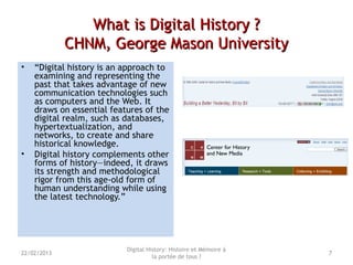 What is Digital History ?What is Digital History ?
CHNM, George Mason UniversityCHNM, George Mason University
• “Digital history is an approach to
examining and representing the
past that takes advantage of new
communication technologies such
as computers and the Web. It
draws on essential features of the
digital realm, such as databases,
hypertextualization, and
networks, to create and share
historical knowledge.
• Digital history complements other
forms of history—indeed, it draws
its strength and methodological
rigor from this age-old form of
human understanding while using
the latest technology.”
Digital History: Histoire et Mémoire à
la portée de tous ?
722/02/2013
 