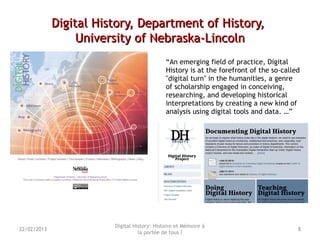Digital History, Department of History,Digital History, Department of History,
University of Nebraska-LincolnUniversity of Nebraska-Lincoln
“An emerging field of practice, Digital
History is at the forefront of the so-called
"digital turn" in the humanities, a genre
of scholarship engaged in conceiving,
researching, and developing historical
interpretations by creating a new kind of
analysis using digital tools and data. …”
Digital History: Histoire et Mémoire à
la portée de tous ?
822/02/2013
 