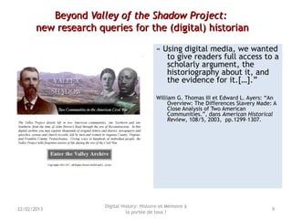 BeyondBeyond Valley of the Shadow Project:Valley of the Shadow Project:
new research queries for the (digital) historiannew research queries for the (digital) historian
« Using digital media, we wanted
to give readers full access to a
scholarly argument, the
historiography about it, and
the evidence for it.[…].”
William G. Thomas III et Edward L. Ayers: “An
Overview: The Differences Slavery Made: A
Close Analysis of Two American
Communities.”, dans American Historical
Review, 108/5, 2003, pp.1299–1307.
Digital History: Histoire et Mémoire à
la portée de tous ?
922/02/2013
 