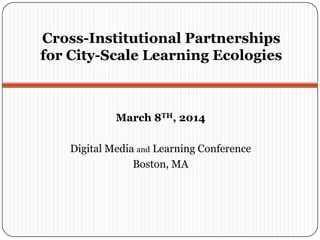 Cross-Institutional Partnerships
for City-Scale Learning Ecologies
March 8TH, 2014
Digital Media and Learning Conference
Boston, MA
 