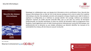 Développé en collaboration avec une équipe de la formation et de la certification Cisco, Sécurité des
réseaux informatiques fait un état de l'art et des bonnes pratiques de la mise en place d'un système
informatique sécurisé. Des exemples concrets sont proposés à chaque chapitre pour aider le lecteur à
appliquer la configuration et à maîtriser le concept abordé. Cet ouvrage s'adresse aux étudiants
préparant l'examen du CCNA sécurité (210-260 IINS), que ce soit dans les centres de formation
professionnelle, les facultés techniques ou dans les centres de formation reliés au programme Cisco
Academy. Il peut également venir en aide à toute personne intéressée par la sécurité informatique, aux
professionnels de ce domaine ou aux simples utilisateurs qui désirent identifier les menaces et la
vulnérabilité d'un réseau afin de mieux en assurer la sécurité.
Réserver-le directement ici sur
Cote : 005.8 SAD
Sécurité informatique :
 