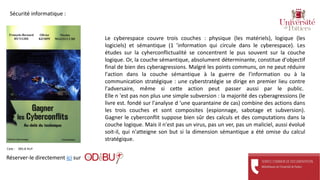 Réserver-le directement ici sur
Cote : 005.8 HUY
Sécurité informatique :
Le cyberespace couvre trois couches : physique (les matériels), logique (les
logiciels) et sémantique (1 'information qui circule dans le cyberespace). Les
études sur la cyherconflictualité se concentrent le pus souvent sur la couche
logique. Or, la couche sémantique, absolument déterminante, constitue d'objectif
final de bien des cyberagressions. Malgré les points communs, on ne peut réduire
l'action dans la couche sémantique à la guerre de l'information ou à la
communication stratégique : une cyberstratégie se dirige en premier lieu contre
l'adversaire, même si cette action peut passer aussi par le public.
Elle n 'est pas non plus une simple subversion : la majorité des cyberagressions (le
livre est. fondé sur l'analyse d 'une quarantaine de cas) combine des actions dans
les trois couches et sont composites (espionnage, sabotage et subversion).
Gagner le cyberconflit suppose bien sûr des calculs et des computations dans la
couche logique. Mais il n'est pas un virus, pas un ver, pas un maliciel, aussi évolué
soit-il, qui n'atteigne son but si la dimension sémantique a été omise du calcul
stratégique.
 