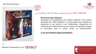 Boîte de jeu Cyber Wargame
Sensibilisez vos collaborateurs de manière originale et leur offrant
des boîtes de « Cyber WarGame », le serious game qui se déploie en
autonomie et qui permet à vos collaborateurs d'apprendre les
rudiments de la cybersécurité tout en vivant une expérience ludique
et stimulante, dans la sphère privée ou professionnelle.
LE JEU EST BILINGUE (ANGLAIS/FRANÇAIS)
Réserver-le directement ici sur
Cote :
Sécurité informatique :
jeu conseillé par Marc Perenthoën, enseignant-chercheur IRIAF, XLIM-CNRS
 