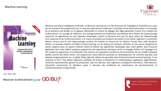 Machine Learning et intelligence artificielle. Le Machine Learning est l'un des domaines de l'intelligence artificielle qui a pour
but de concevoir des programmes qui ne sont pas explicitement codés pour s'acquitter d'une tâche particulière. Les concepts
de ce domaine sont fondés sur la logique inférentielle et tentent de dégager des règles générales à partir d'un nombre fini
d'observations. Un ouvrage de référence. Cet ouvrage présente les fondements scientifiques de la théorie de l'apprentissage
supervisé, les algorithmes les plus répandus développés suivant ce domaine ainsi que les deux cadres de l'apprentissage
semi-supervisé et de l'ordonnancement, à un niveau accessible aux étudiants de master et aux élèves ingénieurs. La première
édition, connue sous le nom Apprentissage machine, fut traduite en chinois par les éditions iTuring. Dans cette deuxième
édition, un nouveau chapitre est dédié au Deep Learning, sur les réseaux de neurones artificiels, et nous avons réorganisé les
autres chapitres pour un exposé cohérent reliant la théorie aux algorithmes développés dans cette sphère. Vous trouverez
également dans cette édition quelques programmes des algorithmes classiques, écrits en langages Python et C (langages à la
fois simples et populaires), et à destination des lecteurs qui souhaitent connaître le fonctionnement de ces modèles désignés
parfois comme des boites noires. Ces programmes libres (GPLv3) essentiels au développement de solutions big data sont
déposés progressivement sur ce gitlab (https://gricad- gitlab.univ-grenoble-alpes.fr/aminima/machine-learning-tools). À qui
s'adresse ce livre ? Aux élèves ingénieurs, étudiants de master et doctorants en mathématiques appliquées, algorithmique,
recherche opérationnelle, gestion de production, aide à la décision. Aux ingénieurs, enseignants-chercheurs, informaticiens,
industriels, économistes et décideurs ayant à résoudre des problèmes de classification, de partitionnement et
d'ordonnancement à large échelle.
Réserver-le directement ici sur
Cote : 006.31 AMI
Machine Learning :
 
