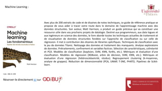 Avec plus de 200 extraits de code et de dizaines de notes techniques, ce guide de référence pratique se
propose de vous aider à tracer votre route dans le domaine de l'apprentissage machine avec des
données structurées. Son auteur, Matt Harrison, a produit un guide précieux qui va constituer une
ressource utile dans vos prochains projets de datalogie. Destiné aux programmeurs, aux data logues et
aux ingénieurs en science des données, le livre aborde toutes les techniques actuelles de traitement et
de visualisation de données structurées fondées sur l'approche de classification ou sur celle de
régression. Il met à contribution des dizaines de librairies spécifiques. Techniques de classification avec
le jeu de données Titanic. Nettoyage des données et traitement des manquants. Analyse exploratoire
de données. Prétraitements, confinement et variables factices. Sélection de caractéristiques, colinéarité
et PCA. Modèles de classification (bayésien, SVM, KNN, forêts, etc.). Métriques et évaluation d'une
classification. Modèles de régression (XGBoost, arbre de décision, SVM, KNN, etc.). Métriques et
évaluation d'une régression (hétéroscédasticité, résidus). Regroupement clustering (k-moyennes,
analyse de grappes). Réduction de dimensionnalité (PCA, UMAP, T-SNE, PHATE). Pipelines de Scikit-
learn.
Réserver-le directement ici sur
Cote : 006.31 HAR
Machine Learning :
 