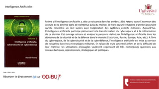 Même si l'intelligence artificielle a, dès sa naissance dans les années 1950, retenu toute l'attention des
acteurs de la défense dans de nombreux pays du monde, ce n'est qu'une vingtaine d'années plus tard
qu'elle rencontre un réel succès avec l'application des systèmes experts militaires. Aujourd'hui,
l'intelligence artificielle participe pleinement à la transformation du cyberespace et à la militarisation
de ce dernier. Cet ouvrage retrace et analyse le parcours réalisé par l'intelligence artificielle dans les
domaines de la sécurité et de la défense dans le monde (Etats-Unis, Russie, Europe, Asie, etc.). A l'ère
du cyberespace, de la cybersécurité et de la cyberdéfense, l'intelligence artificielle est mise au service
de nouvelles doctrines et stratégies militaires. En raison de leurs potentiels effets et de la difficulté de
leur maîtrise, les utilisations envisagées soulèvent cependant de très nombreuses questions aux
niveaux tactiques, opérationnels, stratégiques et politiques.
Réserver-le directement ici sur
Cote : 005.8 VEN
Intelligence Artificielle :
 