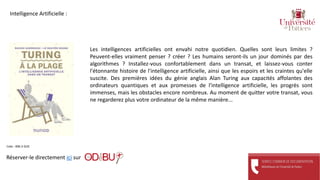 Les intelligences artificielles ont envahi notre quotidien. Quelles sont leurs limites ?
Peuvent-elles vraiment penser ? créer ? Les humains seront-ils un jour dominés par des
algorithmes ? Installez-vous confortablement dans un transat, et laissez-vous conter
l'étonnante histoire de l'intelligence artificielle, ainsi que les espoirs et les craintes qu'elle
suscite. Des premières idées du génie anglais Alan Turing aux capacités affolantes des
ordinateurs quantiques et aux promesses de l'intelligence artificielle, les progrès sont
immenses, mais les obstacles encore nombreux. Au moment de quitter votre transat, vous
ne regarderez plus votre ordinateur de la même manière...
Réserver-le directement ici sur
Cote : 006.3 GUE
Intelligence Artificielle :
 