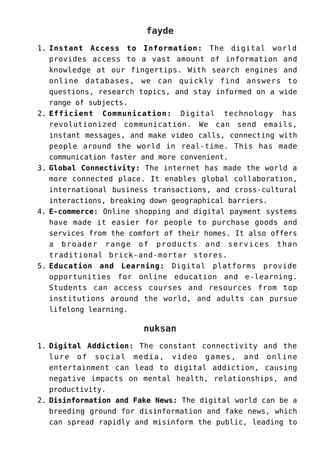 fayde
Instant Access to Information: The digital world
1.
provides access to a vast amount of information and
knowledge at our fingertips. With search engines and
online databases, we can quickly find answers to
questions, research topics, and stay informed on a wide
range of subjects.
Efficient Communication: Digital technology has
2.
revolutionized communication. We can send emails,
instant messages, and make video calls, connecting with
people around the world in real-time. This has made
communication faster and more convenient.
Global Connectivity: The internet has made the world a
3.
more connected place. It enables global collaboration,
international business transactions, and cross-cultural
interactions, breaking down geographical barriers.
E-commerce: Online shopping and digital payment systems
4.
have made it easier for people to purchase goods and
services from the comfort of their homes. It also offers
a broader range of products and services than
traditional brick-and-mortar stores.
Education and Learning: Digital platforms provide
5.
opportunities for online education and e-learning.
Students can access courses and resources from top
institutions around the world, and adults can pursue
lifelong learning.
nuksan
Digital Addiction: The constant connectivity and the
1.
lure of social media, video games, and online
entertainment can lead to digital addiction, causing
negative impacts on mental health, relationships, and
productivity.
Disinformation and Fake News: The digital world can be a
2.
breeding ground for disinformation and fake news, which
can spread rapidly and misinform the public, leading to
 
