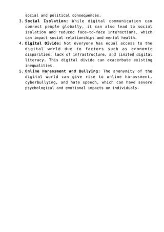 social and political consequences.
Social Isolation: While digital communication can
3.
connect people globally, it can also lead to social
isolation and reduced face-to-face interactions, which
can impact social relationships and mental health.
Digital Divide: Not everyone has equal access to the
4.
digital world due to factors such as economic
disparities, lack of infrastructure, and limited digital
literacy. This digital divide can exacerbate existing
inequalities.
Online Harassment and Bullying: The anonymity of the
5.
digital world can give rise to online harassment,
cyberbullying, and hate speech, which can have severe
psychological and emotional impacts on individuals.
 