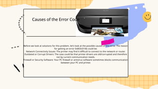 Causes of the Error Code
Before we look at solutions for this problem, let’s look at the possible causes of this error. The reason
for getting an error 0x803c010b could be:
Network Connectivity Issues: The printer may find it difficult to connect to the network or router.
Outdated or Corrupt Drivers: The case could be that printer drivers are old/corrupted and therefore
not by current communication needs.
Firewall or Security Software: Your PC firewall or antivirus software sometimes blocks communication
between your PC and printer.
 