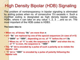 High Density Bipolar (HDB) Signaling
The problem of nontransparancy in bipolar signaling is eliminated
by adding pulses when no. of consecutive ‘0’s exceeds n. Such a
modified coding is designated as high density bipolar coding,
HDBn, where n can take on any value 1, 2, 3 ….and so on. The
most important of the HDB codes is HDB3.
The basic idea is:
 When no. of binary “0s” are more than n
 n+1 “0s” are replaced by one of the special sequences (in case of n=3)
“000V” or “100V”, depending on no. of “1” before the n+1 0s
 When no. of “1” is odd, the sequence is “000V” and when the no.
of “1” is even, the sequence is “100V”
 The “V” bit is encoded by a pulse of such a polarity as to violate the
bipolar rule
 “1” bit in “100V” is encoded by a pulse of polarity following the
bipolar rule
 