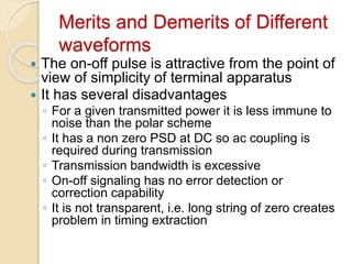 Merits and Demerits of Different
waveforms
 The on-off pulse is attractive from the point of
view of simplicity of terminal apparatus
 It has several disadvantages
◦ For a given transmitted power it is less immune to
noise than the polar scheme
◦ It has a non zero PSD at DC so ac coupling is
required during transmission
◦ Transmission bandwidth is excessive
◦ On-off signaling has no error detection or
correction capability
◦ It is not transparent, i.e. long string of zero creates
problem in timing extraction
 