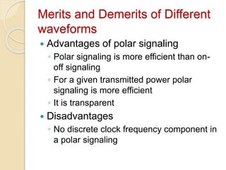 Merits and Demerits of Different
waveforms
 Advantages of polar signaling
◦ Polar signaling is more efficient than on-
off signaling
◦ For a given transmitted power polar
signaling is more efficient
◦ It is transparent
 Disadvantages
◦ No discrete clock frequency component in
a polar signaling
 