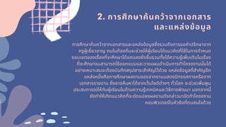 2. การศึกษาค้นคว้าจากเอกสาร
และแหล่งข้อมูล
การศึกษาค้นคว้าจากเอกสารและแหล่งข้อมูลซึงรวมถึงการขอคําปรึกษาจาก
ครูผู้เชียวชาญ คนในท้องถินจะช่วยให้ผู้เรียนได้แนวคิดทีใช้ในการกําหนด
ขอบเขตของเรืองทีจะศึกษาได้แคบลงยิงขึนรวมทังได้ความรู้เพิมเติมในเรือง
ทีจะศึกษาจนสามารถใช้ออกแบบและวางแผนดําเนินการทําโครงงานนันได้
อย่างเหมาะสมจะต้องบันทึกสรุปสาระสําคัญไว้ด้วย แหล่งข้อมูลทีสําคัญอีก
แหล่งหนึงคือการศึกษาผลงานของจากงานแสดงนิทรรศการหรือจาก
เอกสารรายงาน ซึงอาจค้นหาได้จากเว็บไซต์ต่างๆ ทัวโลก จะช่วยเพิมพูน
ประสบการณ์ให้กับผู้เรียนในด้านความรู้เทคนิคและวิธีการพัฒนา นอกจากนี
ยังทําให้เกิดแนวคิดทีจะดัดแปลงผลงานดังกล่าวมาจัดทําโครงงาน
คอมพิวเตอร์ในหัวข้อทีตนสนใจด้วย
 