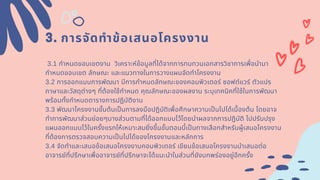 3. การจัดทําข้อเสนอโครงงาน
3.1 กําหนดขอบเขตงาน วิเคราะห์ข้อมูลทีได้จากการทบทวนเอกสารวิชาการเพือนํามา
กําหนดขอบเขต ลักษณะ และแนวทางในการวางแผนจัดทําโครงงาน
3.2 การออกแบบการพัฒนา มีการกําหนดลักษณะของคอมพิวเตอร์ ซอฟต์แวร์ ตัวแปร
ภาษาและวัสดุต่างๆ ทีต้องใช้กําหนด คุณลักษณะของผลงาน ระบุเทคนิคทีใช้ในการพัฒนา
พร้อมทังกําหนดตารางการปฏิบัติงาน
3.3 พัฒนาโครงงานขันต้นเปนการลงมือปฏิบัติเพือศึกษาความเปนไปได้เบืองต้น โดยอาจ
ทําการพัฒนาส่วนย่อยๆบางส่วนตามทีได้ออกแบบไว้โดยนําผลจากการปฏิบัติ ไปปรับปรุง
แผนออกแบบไว้ในครังแรกให้เหมาะสมยิงขึนขันตอนนีเปนทางเลือกสําหรับผู้เสนอโครงงาน
ทีต้องการตรวจสอบความเปนไปได้ของโครงงานและหลักการ
3.4 จัดทําและเสนอข้อเสนอโครงงาȨอมพิวเตอร์ เขียนข้อเสนอโครงงานนําเสนอต่อ
อาจารย์ทีปรึกษาเพืออาจารย์ทีปรึกษาจะได้แนะนําในส่วนทียังบกพร่องอยู่อีกครัง
 