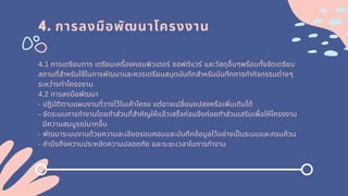 4. การลงมือพัฒนาโครงงาน
4.1 การเตรียมการ เตรียมเครืองคอมพิวเตอร์ ซอฟต์แวร์ และวัสดุอืนๆพร้อมทังจัดเตรียม
สถานทีสําหรับใช้ในการพัฒนาและควรเตรียมสมุดบันทึกสําหรับบันทึกการทํากิจกรรมต่างๆ
ระหว่างทําโครงงาน
4.2 การลงมือพัฒนา
- ปฏิบัติตามแผนงานทีวางไว้ในเค้าโครง แต่อาจเปลียนแปลงหรือเพิมเติมได้
- จัดระบบการทํางานโดยทําส่วนทีสําคัญให้แล้วเสร็จก่อนจึงค่อยทําส่วนเสริมเพือให้โครงงาน
มีความสมบูรณ์มากขึน
- พัฒนาระบบงานด้วยความละเอียดรอบคอบและบันทึกข้อมูลไว้อย่างเปนระบบและครบถ้วน
- คํานึงถึงความประหยัดความปลอดภัย และระยะเวลาในการทํางาน
 