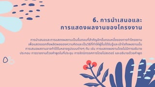 6. การนําเสนอและ
การแสดงผลงานของโครงงาน
การนําเสนอและการแสดงผลงานเปนขันตอนทีสําคัญอีกขันตอนหนึงของการทําโครงงาน
เพือแสดงออกถึงผลิตผลของความคิดและเปนวิธีทีทําให้ผู้อืนได้รับรู้และเข้าใจถึงผลงานนัน
การเสนอผลงานอาจทําได้ในหลายรูปแบบต่างๆ กัน เช่น การแสดงผลงานโดยไม่มีการอธิบาย
ประกอบ การรายงานด้วยคําพูดในทีประชุม การจัดนิทรรศการโดยโปสเตอร์ และอธิบายด้วยคําพูด
 