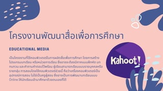 โครงงานพัฒนาสือเพือการศึกษา
EDUCATIONAL MEDIA
เปนโครงงานทีใช้คอมพิวเตอร์ในการผลิตสือเพือการศึกษา โดยการสร้าง
โปรแกรมบทเรียน หรือหน่วยการเรียน ซึงอาจจะต้องมีภาคแบบฝกหัด บท
ทบทวน และคําถามคําตอบไว้พร้อม ผู้เรียนสามารถเรียนแบบรายบุคคลหรือ
รายกลุ่ม การสอนโดยใช้คอมพิวเตอร์ช่วยนี ถือว่าเครืองคอมพิวเตอร์เปน
อุปกรณ์การสอน ไม่ใช่เปนครูผู้สอน ซึงอาจเปนการพัฒนาบทเรียนแบบ
Onlineให้นักเรียนเข้ามาศึกษาด้วยตนเองก็ได้
 