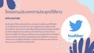 โครงงานประเภทการประยุกต์ใช้งาน
APPLICATION
เปนโครงงานทีใช้คอมพิวเตอร์ในการ สร้างผลงานเพือประยุกต์ใช้ในชีวิต
ประจําวันโครงงานประเภทนีจะมีการประดิษฐ์ฮาร์ดแวร์ ซอฟต์แวร์ หรือ
อุปกรณ์ต่างๆ ซึงอาจเปนการสร้างสิงของขึนใหม่หรือปรับปรุงของเดิมให้มี
ประสิทธิภาพสูงขึนโครงงานลักษณะนีจะต้องศึกษาและวิเคราะห์ความ
ต้องการของผู้ใช้ แล้วนําข้อมูลมาใช้ในออกแบบและพัฒนาต่อจากนันต้องมี
การทดสอบคุณภาพของสิงประดิษฐ์แล้วปรับปรุงแก้ไขให้มีความสมบูรณ์
โครงงานประเภทนีผู้เรียนต้องใช้ความรู้เกียวกับเครืองคอมพิวเตอร์ภาษา
โปรแกรม และเครืองมือต่างๆทีเกียวข้อง
 