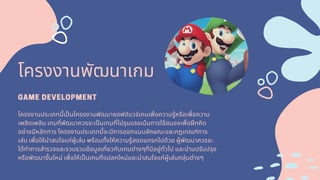 โครงงานพัฒนาเกม
GAME DEVELOPMENT
โครงงานประเภทนีเปนโครงงานพัฒนาซอฟต์แวร์เกมเพือความรู้หรือเพือความ
เพลิดเพลิน เกมทีพัฒนาควรจะเปนเกมทีไม่รุนแรงเน้นการใช้สมองเพือฝกคิด
อย่างมีหลักการ โครงงานประเภทนีจะมีการออกแบบลักษณะและกฎเกณฑ์การ
เล่น เพือให้น่าสนใจแก่ผู้เล่น พร้อมทังให้ความรู้สอดแทรกไปด้วย ผู้พัฒนาควรจะ
ได้ทําการสํารวจและรวบรวมข้อมูลเกียวกับเกมต่างๆทีมีอยู่ทัวไป และนํามปรับปรุง
หรือพัฒนาขึนใหม่ เพือให้เปนเกมทีแปลกใหม่และน่าสนใจแก่ผู้เล่นกลุ่มต่างๆ
 