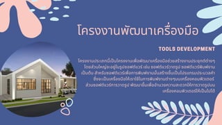 โครงงานพัฒนาเครืองมือ
TOOLS DEVELOPMENT
โครงงานประเภทนีเปนโครงงานเพือพัฒนาเครืองมือช่วยสร้างงานประยุกต์ต่างๆ
โดยส่วนใหญ่จะอยู่ในรูปซอฟต์แวร์ เช่น ซอฟต์แวร์วาดรูป ซอฟต์แวร์พิมพ์งาน
เปนต้น สําหรับซอฟต์แวร์เพือการพิมพ์งานนันสร้างขึนเปนโปรแกรมประมวลคํา
ซึงจะเปนเครืองมือให้เราใช้ในการพิมพ์งานต่างๆบนเครืองคอมพิวเตอร์
ส่วนซอฟต์แวร์การวาดรูป พัฒนาขึนเพืออํานวยความสะดวกให้การวาดรูปบน
เครืองคอมพิวเตอร์ให้เปนไปได้
 
