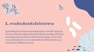 1. การคัดเลือกหัวข้อโครงงาน
ปญหาสําคัญในการทําโครงงาȨอมพิวเตอร์ประการหนึงคือ ผู้เรียนไม่
ทราบว่าจะทําโครงงานเรืองอะไรโดยทัวไปเรืองทีจะนํามาพัฒนาเปนโครง
งานคอมพิวเตอร์ มักจะได้มาจากเรืองทัวๆ ไปจากปญหา คําถาม หรือ
ความสนใจในเรืองต่างๆ จากการสังเกตสิงต่างๆทีเกียวเนืองกับระบบ
คอมพิวเตอร์ หรือสิงต่างๆ รอบตัว
 