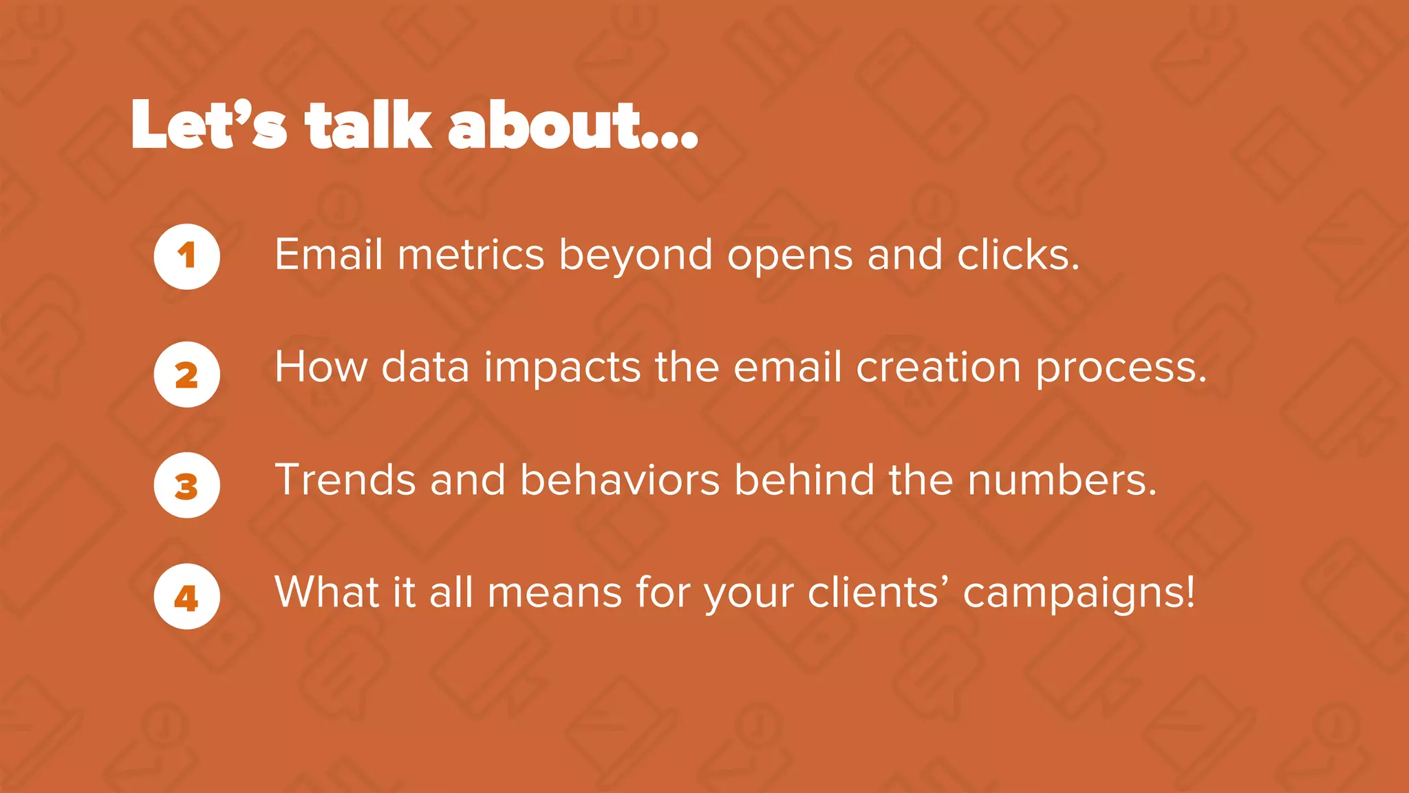 Let’s talk about…
Email metrics beyond opens and clicks.
How data impacts the email creation process.
Trends and behaviors behind the numbers.
What it all means for your clients’ campaigns!
1
2
3
4
 