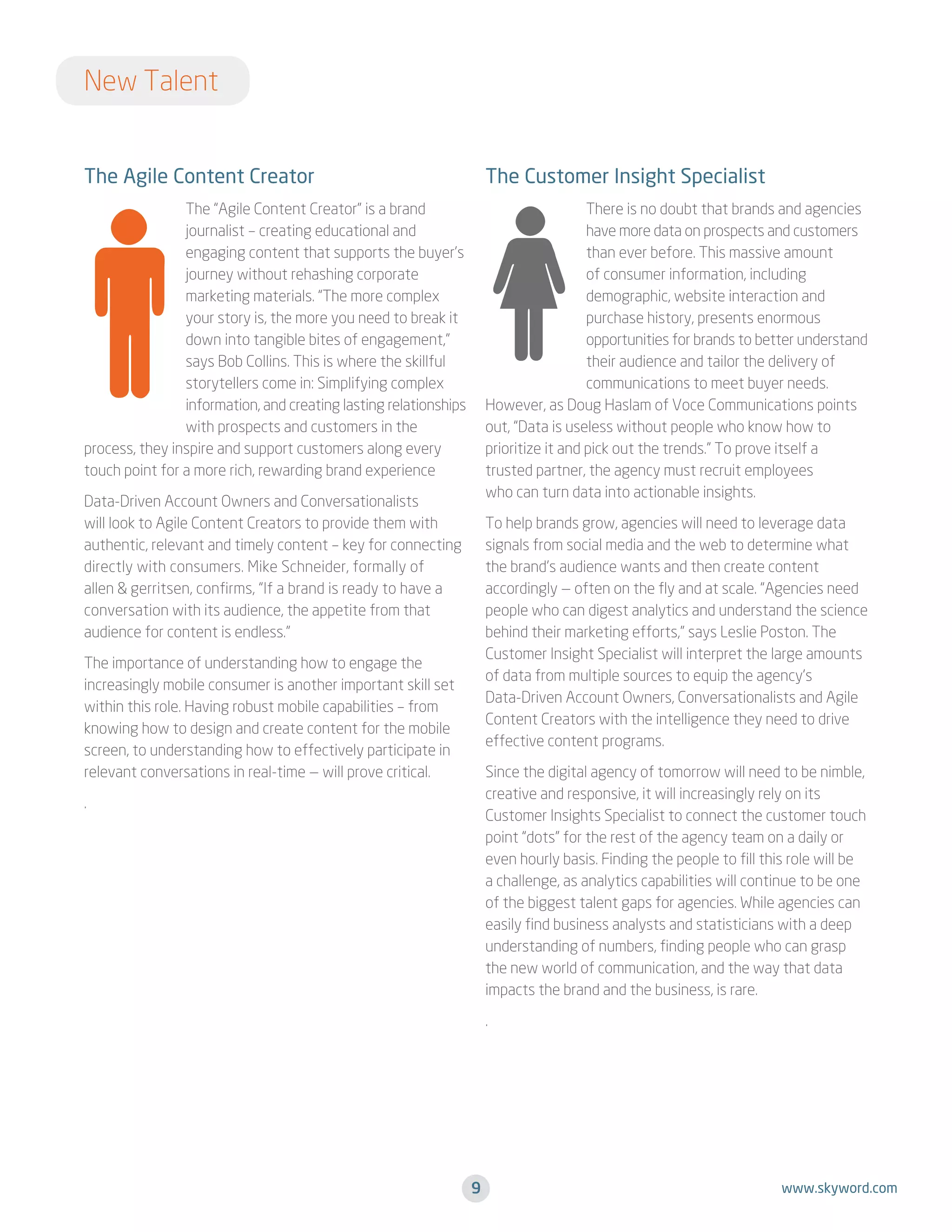 New Talent
The Agile Content Creator

The Customer Insight Specialist

The “Agile Content Creator” is a brand
journalist – creating educational and
engaging content that supports the buyer’s
journey without rehashing corporate
marketing materials. “The more complex
your story is, the more you need to break it
down into tangible bites of engagement,”
says Bob Collins. This is where the skillful
storytellers come in: Simplifying complex
information, and creating lasting relationships
with prospects and customers in the
process, they inspire and support customers along every
touch point for a more rich, rewarding brand experience

There is no doubt that brands and agencies
have more data on prospects and customers
than ever before. This massive amount
of consumer information, including
demographic, website interaction and
purchase history, presents enormous
opportunities for brands to better understand
their audience and tailor the delivery of
communications to meet buyer needs.
However, as Doug Haslam of Voce Communications points
out, “Data is useless without people who know how to
prioritize it and pick out the trends.” To prove itself a
trusted partner, the agency must recruit employees
who can turn data into actionable insights.

Data-Driven Account Owners and Conversationalists
will look to Agile Content Creators to provide them with
authentic, relevant and timely content – key for connecting
directly with consumers. Mike Schneider, formally of
allen  gerritsen, confirms, “If a brand is ready to have a
conversation with its audience, the appetite from that
audience for content is endless.”

To help brands grow, agencies will need to leverage data
signals from social media and the web to determine what
the brand’s audience wants and then create content
accordingly — often on the fly and at scale. “Agencies need
people who can digest analytics and understand the science
behind their marketing efforts,” says Leslie Poston. The
Customer Insight Specialist will interpret the large amounts
of data from multiple sources to equip the agency’s
Data-Driven Account Owners, Conversationalists and Agile
Content Creators with the intelligence they need to drive
effective content programs.

The importance of understanding how to engage the
increasingly mobile consumer is another important skill set
within this role. Having robust mobile capabilities – from
knowing how to design and create content for the mobile
screen, to understanding how to effectively participate in
relevant conversations in real-time — will prove critical.

Since the digital agency of tomorrow will need to be nimble,
creative and responsive, it will increasingly rely on its
Customer Insights Specialist to connect the customer touch
point “dots” for the rest of the agency team on a daily or
even hourly basis. Finding the people to fill this role will be
a challenge, as analytics capabilities will continue to be one
of the biggest talent gaps for agencies. While agencies can
easily find business analysts and statisticians with a deep
understanding of numbers, finding people who can grasp
the new world of communication, and the way that data
impacts the brand and the business, is rare.

.

.

9

www.skyword.com

 