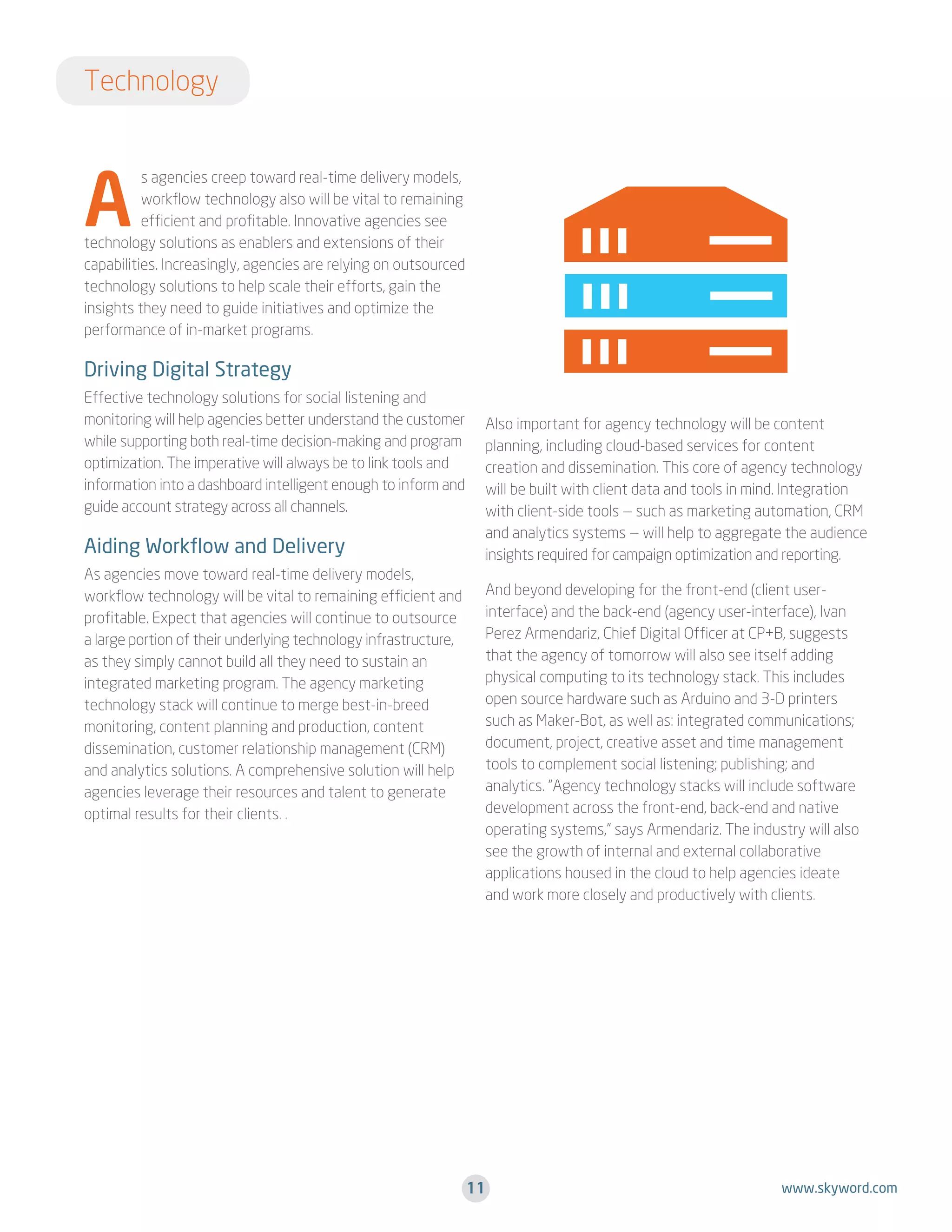 Technology

A

s agencies creep toward real-time delivery models,
workflow technology also will be vital to remaining
efficient and profitable. Innovative agencies see
technology solutions as enablers and extensions of their
capabilities. Increasingly, agencies are relying on outsourced
technology solutions to help scale their efforts, gain the
insights they need to guide initiatives and optimize the
performance of in-market programs.

Driving Digital Strategy
Effective technology solutions for social listening and
monitoring will help agencies better understand the customer
while supporting both real-time decision-making and program
optimization. The imperative will always be to link tools and
information into a dashboard intelligent enough to inform and
guide account strategy across all channels.

Aiding Workflow and Delivery
As agencies move toward real-time delivery models,
workflow technology will be vital to remaining efficient and
profitable. Expect that agencies will continue to outsource
a large portion of their underlying technology infrastructure,
as they simply cannot build all they need to sustain an
integrated marketing program. The agency marketing
technology stack will continue to merge best-in-breed
monitoring, content planning and production, content
dissemination, customer relationship management (CRM)
and analytics solutions. A comprehensive solution will help
agencies leverage their resources and talent to generate
optimal results for their clients. .

Also important for agency technology will be content
planning, including cloud-based services for content
creation and dissemination. This core of agency technology
will be built with client data and tools in mind. Integration
with client-side tools — such as marketing automation, CRM
and analytics systems — will help to aggregate the audience
insights required for campaign optimization and reporting.
And beyond developing for the front-end (client userinterface) and the back-end (agency user-interface), Ivan
Perez Armendariz, Chief Digital Officer at CP+B, suggests
that the agency of tomorrow will also see itself adding
physical computing to its technology stack. This includes
open source hardware such as Arduino and 3-D printers
such as Maker-Bot, as well as: integrated communications;
document, project, creative asset and time management
tools to complement social listening; publishing; and
analytics. “Agency technology stacks will include software
development across the front-end, back-end and native
operating systems,” says Armendariz. The industry will also
see the growth of internal and external collaborative
applications housed in the cloud to help agencies ideate
and work more closely and productively with clients.

11

www.skyword.com

 