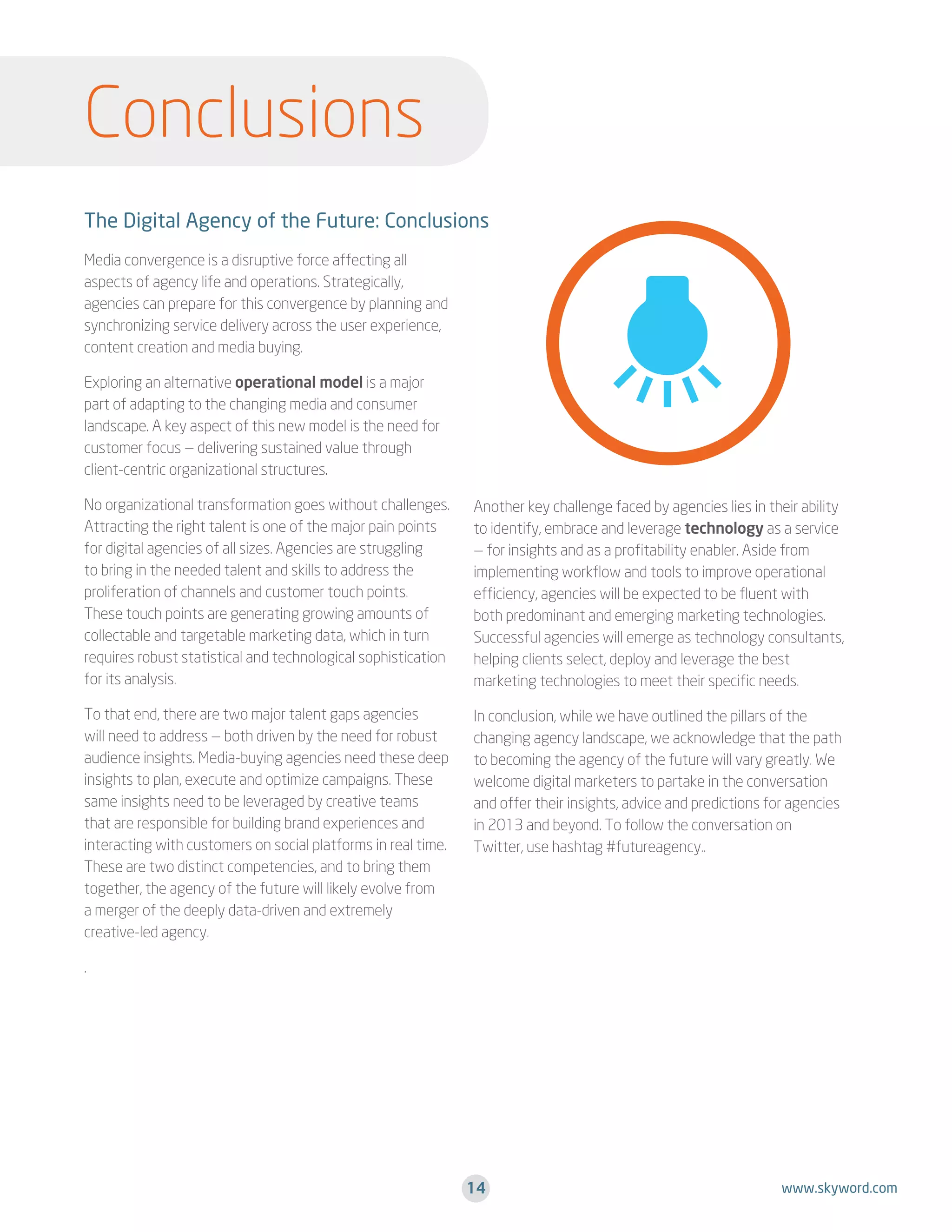 Conclusions
The Digital Agency of the Future: Conclusions
Media convergence is a disruptive force affecting all
aspects of agency life and operations. Strategically,
agencies can prepare for this convergence by planning and
synchronizing service delivery across the user experience,
content creation and media buying.
Exploring an alternative operational model is a major
part of adapting to the changing media and consumer
landscape. A key aspect of this new model is the need for
customer focus — delivering sustained value through
client-centric organizational structures.
No organizational transformation goes without challenges.
Attracting the right talent is one of the major pain points
for digital agencies of all sizes. Agencies are struggling
to bring in the needed talent and skills to address the
proliferation of channels and customer touch points.
These touch points are generating growing amounts of
collectable and targetable marketing data, which in turn
requires robust statistical and technological sophistication
for its analysis.

Another key challenge faced by agencies lies in their ability
to identify, embrace and leverage technology as a service
— for insights and as a profitability enabler. Aside from
implementing workflow and tools to improve operational
efficiency, agencies will be expected to be fluent with
both predominant and emerging marketing technologies.
Successful agencies will emerge as technology consultants,
helping clients select, deploy and leverage the best
marketing technologies to meet their specific needs.

To that end, there are two major talent gaps agencies
will need to address — both driven by the need for robust
audience insights. Media-buying agencies need these deep
insights to plan, execute and optimize campaigns. These
same insights need to be leveraged by creative teams
that are responsible for building brand experiences and
interacting with customers on social platforms in real time.
These are two distinct competencies, and to bring them
together, the agency of the future will likely evolve from
a merger of the deeply data-driven and extremely
creative-led agency.

In conclusion, while we have outlined the pillars of the
changing agency landscape, we acknowledge that the path
to becoming the agency of the future will vary greatly. We
welcome digital marketers to partake in the conversation
and offer their insights, advice and predictions for agencies
in 2013 and beyond. To follow the conversation on
Twitter, use hashtag #futureagency..

.

14

www.skyword.com

 