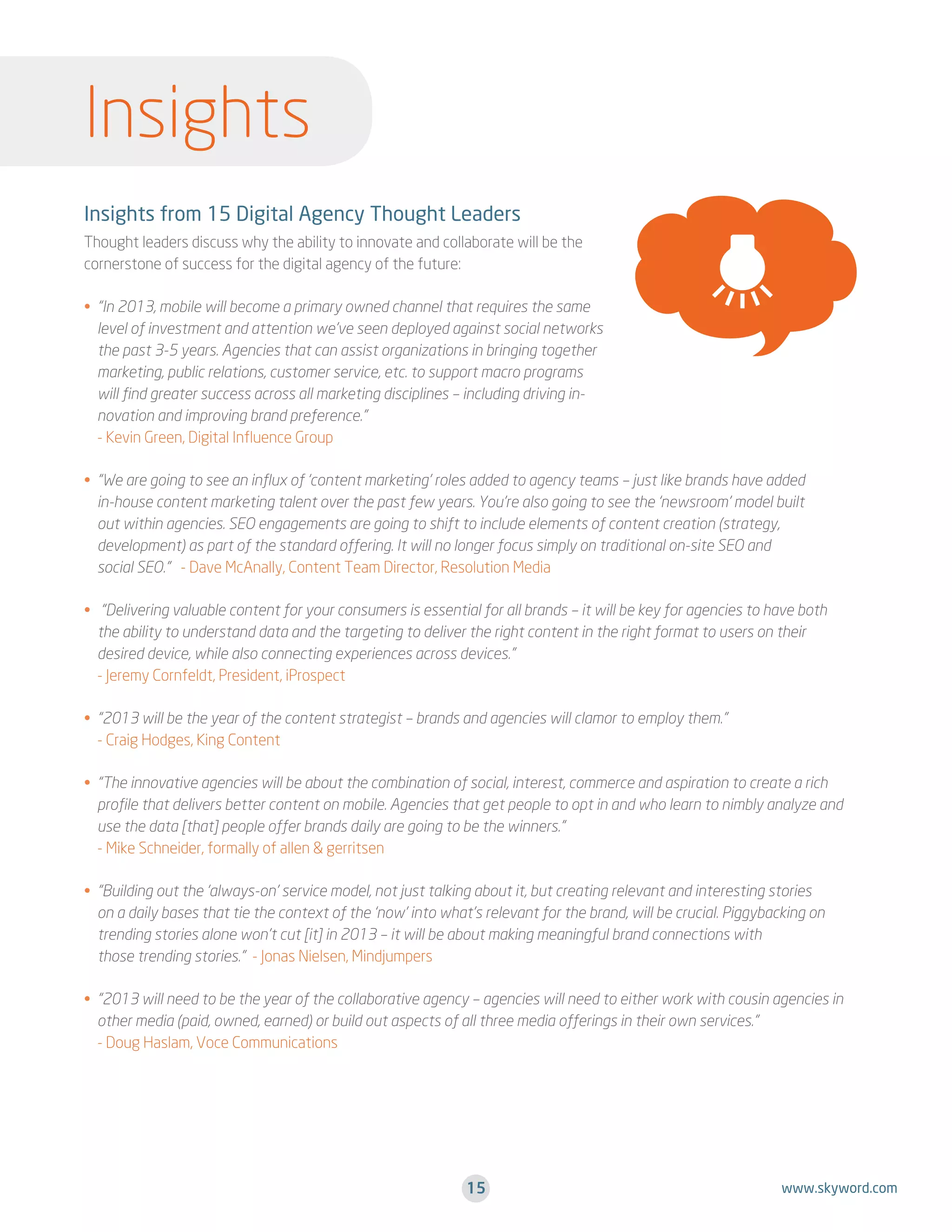 Insights
Insights from 15 Digital Agency Thought Leaders
Thought leaders discuss why the ability to innovate and collaborate will be the
cornerstone of success for the digital agency of the future:
•  In 2013, mobile will become a primary owned channel that requires the same
“
level of investment and attention we’ve seen deployed against social networks
the past 3-5 years. Agencies that can assist organizations in bringing together
marketing, public relations, customer service, etc. to support macro programs
will find greater success across all marketing disciplines – including driving innovation and improving brand preference.”
- Kevin Green, Digital Influence Group
•  We are going to see an influx of ‘content marketing’ roles added to agency teams – just like brands have added
“
in-house content marketing talent over the past few years. You’re also going to see the ‘newsroom’ model built
out within agencies. SEO engagements are going to shift to include elements of content creation (strategy,
development) as part of the standard offering. It will no longer focus simply on traditional on-site SEO and
social SEO.” - Dave McAnally, Content Team Director, Resolution Media
• . Delivering valuable content for your consumers is essential for all brands – it will be key for agencies to have both
“
the ability to understand data and the targeting to deliver the right content in the right format to users on their
desired device, while also connecting experiences across devices.”
- Jeremy Cornfeldt, President, iProspect
•  2013 will be the year of the content strategist – brands and agencies will clamor to employ them.”
“
- Craig Hodges, King Content
•  The innovative agencies will be about the combination of social, interest, commerce and aspiration to create a rich
“
profile that delivers better content on mobile. Agencies that get people to opt in and who learn to nimbly analyze and
use the data [that] people offer brands daily are going to be the winners.”
- Mike Schneider, formally of allen  gerritsen
•  Building out the ‘always-on’ service model, not just talking about it, but creating relevant and interesting stories
“
on a daily bases that tie the context of the ‘now’ into what’s relevant for the brand, will be crucial. Piggybacking on
trending stories alone won’t cut [it] in 2013 – it will be about making meaningful brand connections with
those trending stories.” - Jonas Nielsen, Mindjumpers
•  2013 will need to be the year of the collaborative agency – agencies will need to either work with cousin agencies in
“
.
other media (paid, owned, earned) or build out aspects of all three media offerings in their own services.”
- Doug Haslam, Voce Communications

15

www.skyword.com

 
