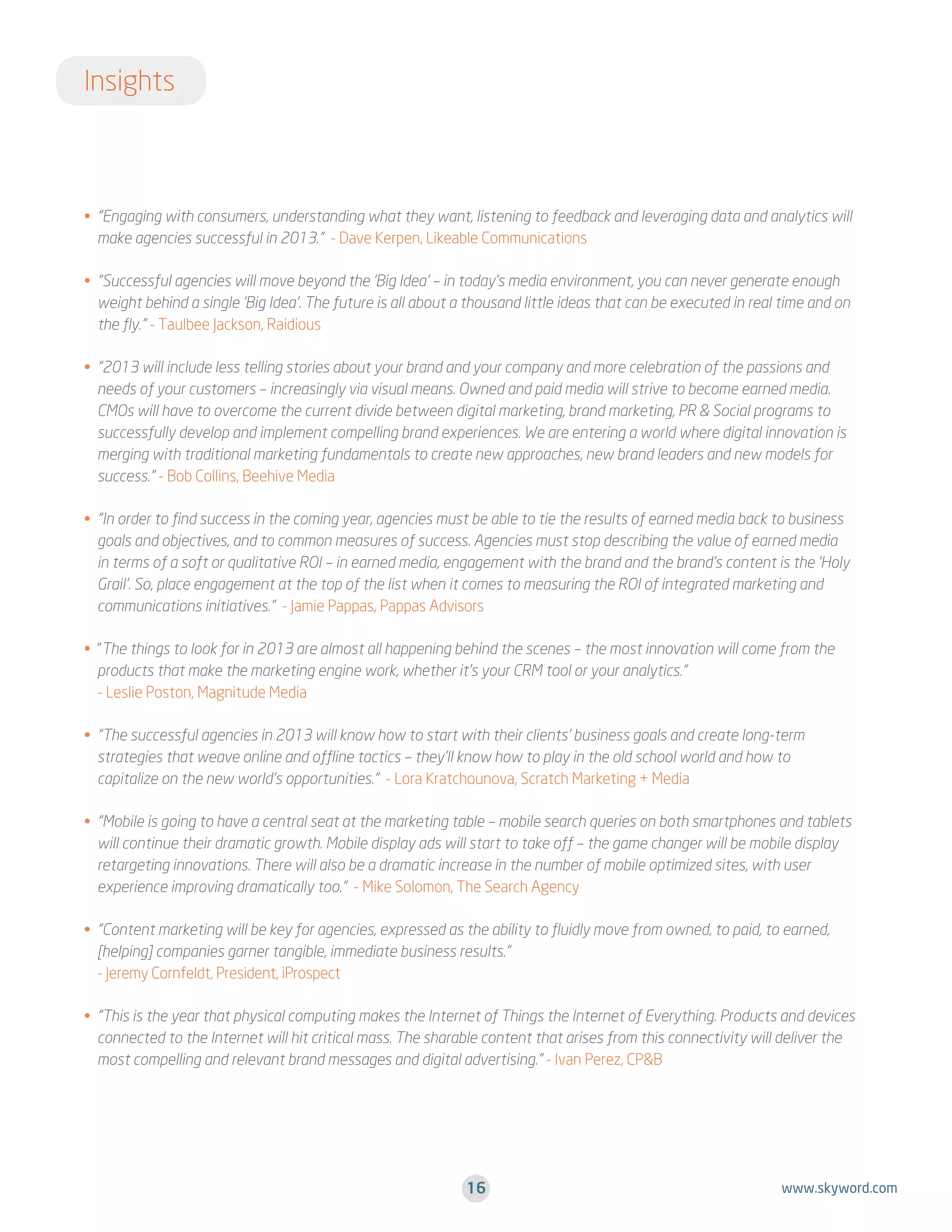 Insights

•  Engaging with consumers, understanding what they want, listening to feedback and leveraging data and analytics will
“
.
make agencies successful in 2013.” - Dave Kerpen, Likeable Communications
•  Successful agencies will move beyond the ‘Big Idea’ – in today’s media environment, you can never generate enough
“
weight behind a single ‘Big Idea’. The future is all about a thousand little ideas that can be executed in real time and on
the fly.” - Taulbee Jackson, Raidious
•  2013 will include less telling stories about your brand and your company and more celebration of the passions and
“
.
needs of your customers – increasingly via visual means. Owned and paid media will strive to become earned media.
CMOs will have to overcome the current divide between digital marketing, brand marketing, PR  Social programs to
successfully develop and implement compelling brand experiences. We are entering a world where digital innovation is
merging with traditional marketing fundamentals to create new approaches, new brand leaders and new models for
success.” - Bob Collins, Beehive Media
•  In order to find success in the coming year, agencies must be able to tie the results of earned media back to business
“
.
goals and objectives, and to common measures of success. Agencies must stop describing the value of earned media
in terms of a soft or qualitative ROI – in earned media, engagement with the brand and the brand’s content is the ‘Holy
Grail’. So, place engagement at the top of the list when it comes to measuring the ROI of integrated marketing and
communications initiatives.” - Jamie Pappas, Pappas Advisors
•  The things to look for in 2013 are almost all happening behind the scenes – the most innovation will come from the
.“
products that make the marketing engine work, whether it’s your CRM tool or your analytics.”
- Leslie Poston, Magnitude Media
•  The successful agencies in 2013 will know how to start with their clients’ business goals and create long-term
“
.
strategies that weave online and offline tactics – they’ll know how to play in the old school world and how to
capitalize on the new world’s opportunities.” - Lora Kratchounova, Scratch Marketing + Media
•  Mobile is going to have a central seat at the marketing table – mobile search queries on both smartphones and tablets
“
.
will continue their dramatic growth. Mobile display ads will start to take off – the game changer will be mobile display
retargeting innovations. There will also be a dramatic increase in the number of mobile optimized sites, with user
experience improving dramatically too.” - Mike Solomon, The Search Agency
•  Content marketing will be key for agencies, expressed as the ability to fluidly move from owned, to paid, to earned,
“
.
[helping] companies garner tangible, immediate business results.”
- Jeremy Cornfeldt, President, iProspect
•  This is the year that physical computing makes the Internet of Things the Internet of Everything. Products and devices
“
connected to the Internet will hit critical mass. The sharable content that arises from this connectivity will deliver the
most compelling and relevant brand messages and digital advertising.” - Ivan Perez, CPB

16

www.skyword.com

 