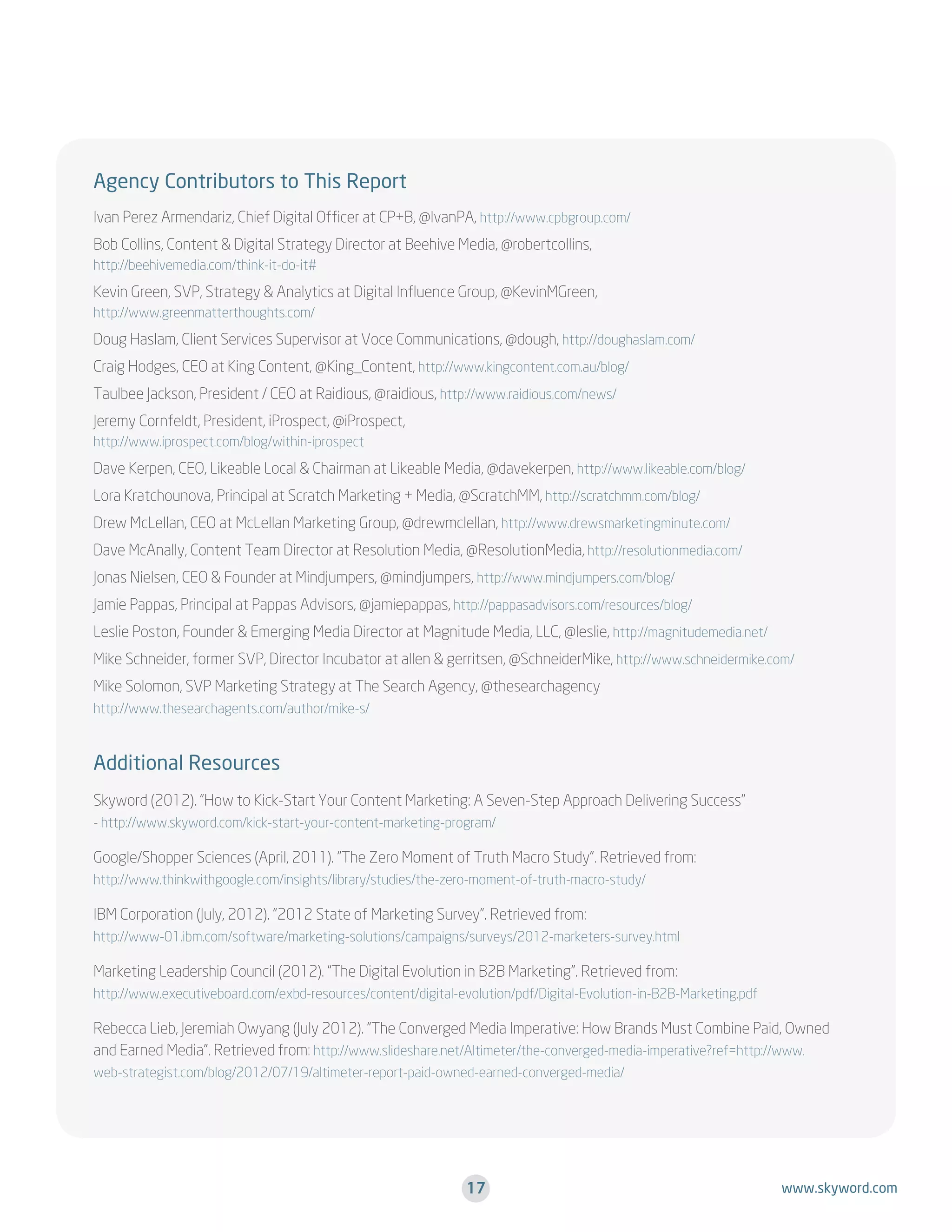 Agency Contributors to This Report
Ivan Perez Armendariz, Chief Digital Officer at CP+B, @IvanPA, http://www.cpbgroup.com/
Bob Collins, Content  Digital Strategy Director at Beehive Media, @robertcollins,
http://beehivemedia.com/think-it-do-it#

Kevin Green, SVP, Strategy  Analytics at Digital Influence Group, @KevinMGreen,
http://www.greenmatterthoughts.com/

Doug Haslam, Client Services Supervisor at Voce Communications, @dough, http://doughaslam.com/
Craig Hodges, CEO at King Content, @King_Content, http://www.kingcontent.com.au/blog/
Taulbee Jackson, President / CEO at Raidious, @raidious, http://www.raidious.com/news/
Jeremy Cornfeldt, President, iProspect, @iProspect,
http://www.iprospect.com/blog/within-iprospect

Dave Kerpen, CEO, Likeable Local  Chairman at Likeable Media, @davekerpen, http://www.likeable.com/blog/
Lora Kratchounova, Principal at Scratch Marketing + Media, @ScratchMM, http://scratchmm.com/blog/
Drew McLellan, CEO at McLellan Marketing Group, @drewmclellan, http://www.drewsmarketingminute.com/
Dave McAnally, Content Team Director at Resolution Media, @ResolutionMedia, http://resolutionmedia.com/
Jonas Nielsen, CEO  Founder at Mindjumpers, @mindjumpers, http://www.mindjumpers.com/blog/
Jamie Pappas, Principal at Pappas Advisors, @jamiepappas, http://pappasadvisors.com/resources/blog/
Leslie Poston, Founder  Emerging Media Director at Magnitude Media, LLC, @leslie, http://magnitudemedia.net/
Mike Schneider, former SVP, Director Incubator at allen  gerritsen, @SchneiderMike, http://www.schneidermike.com/
Mike Solomon, SVP Marketing Strategy at The Search Agency, @thesearchagency
http://www.thesearchagents.com/author/mike-s/

Additional Resources
Skyword (2012). “How to Kick-Start Your Content Marketing: A Seven-Step Approach Delivering Success”
- http://www.skyword.com/kick-start-your-content-marketing-program/

Google/Shopper Sciences (April, 2011). “The Zero Moment of Truth Macro Study”. Retrieved from:
http://www.thinkwithgoogle.com/insights/library/studies/the-zero-moment-of-truth-macro-study/

IBM Corporation (July, 2012). “2012 State of Marketing Survey”. Retrieved from:
http://www-01.ibm.com/software/marketing-solutions/campaigns/surveys/2012-marketers-survey.html

Marketing Leadership Council (2012). “The Digital Evolution in B2B Marketing”. Retrieved from:
http://www.executiveboard.com/exbd-resources/content/digital-evolution/pdf/Digital-Evolution-in-B2B-Marketing.pdf

Rebecca Lieb, Jeremiah Owyang (July 2012). “The Converged Media Imperative: How Brands Must Combine Paid, Owned
and Earned Media”. Retrieved from: http://www.slideshare.net/Altimeter/the-converged-media-imperative?ref=http://www.
web-strategist.com/blog/2012/07/19/altimeter-report-paid-owned-earned-converged-media/

17

www.skyword.com

 