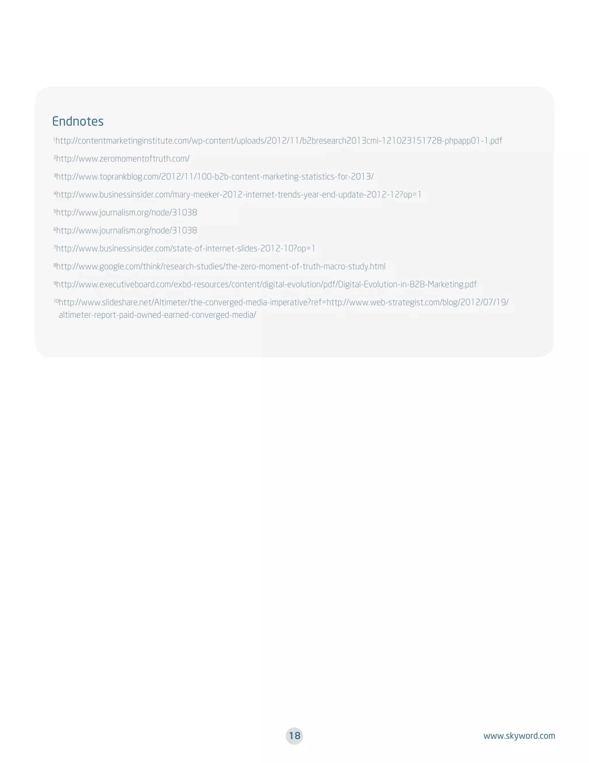 Endnotes
http://contentmarketinginstitute.com/wp-content/uploads/2012/11/b2bresearch2013cmi-121023151728-phpapp01-1.pdf

1

http://www.zeromomentoftruth.com/

2

http://www.toprankblog.com/2012/11/100-b2b-content-marketing-statistics-for-2013/

3

http://www.businessinsider.com/mary-meeker-2012-internet-trends-year-end-update-2012-12?op=1

4

http://www.journalism.org/node/31038

5

http://www.journalism.org/node/31038

6

http://www.businessinsider.com/state-of-internet-slides-2012-10?op=1

7

http://www.google.com/think/research-studies/the-zero-moment-of-truth-macro-study.html

8

http://www.executiveboard.com/exbd-resources/content/digital-evolution/pdf/Digital-Evolution-in-B2B-Marketing.pdf

9

http://www.slideshare.net/Altimeter/the-converged-media-imperative?ref=http://www.web-strategist.com/blog/2012/07/19/
altimeter-report-paid-owned-earned-converged-media/

10

18

www.skyword.com

 