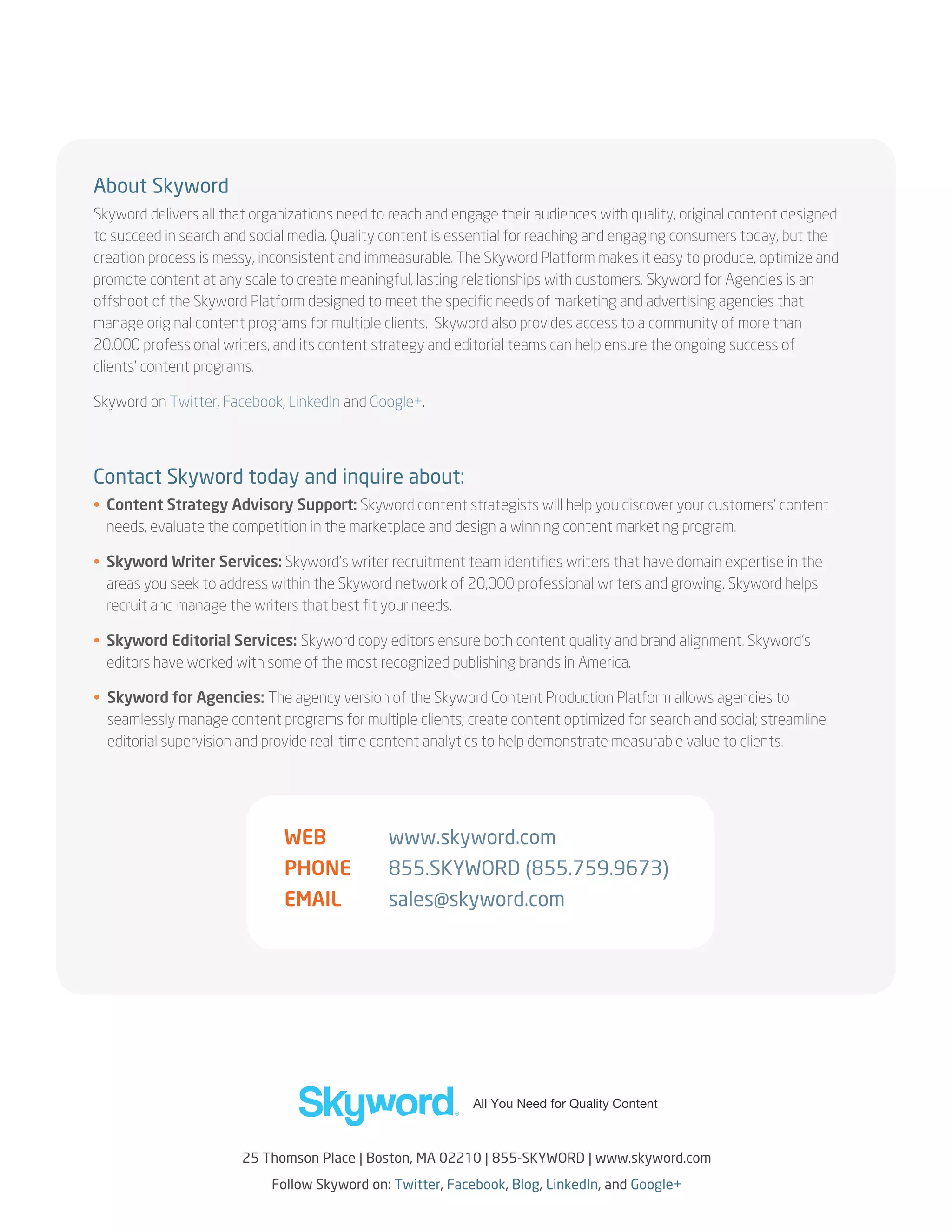 About Skyword
Skyword delivers all that organizations need to reach and engage their audiences with quality, original content designed
to succeed in search and social media. Quality content is essential for reaching and engaging consumers today, but the
creation process is messy, inconsistent and immeasurable. The Skyword Platform makes it easy to produce, optimize and
promote content at any scale to create meaningful, lasting relationships with customers. Skyword for Agencies is an
offshoot of the Skyword Platform designed to meet the specific needs of marketing and advertising agencies that
manage original content programs for multiple clients. Skyword also provides access to a community of more than
20,000 professional writers, and its content strategy and editorial teams can help ensure the ongoing success of
clients’ content programs.
Skyword on Twitter, Facebook, LinkedIn and Google+.

Contact Skyword today and inquire about:
• Content Strategy Advisory Support: Skyword content strategists will help you discover your customers’ content

needs, evaluate the competition in the marketplace and design a winning content marketing program.
• Skyword Writer Services: Skyword’s writer recruitment team identifies writers that have domain expertise in the

areas you seek to address within the Skyword network of 20,000 professional writers and growing. Skyword helps
recruit and manage the writers that best fit your needs.
•  kyword Editorial Services: Skyword copy editors ensure both content quality and brand alignment. Skyword’s
S
editors have worked with some of the most recognized publishing brands in America.
•  kyword for Agencies: The agency version of the Skyword Content Production Platform allows agencies to
S
seamlessly manage content programs for multiple clients; create content optimized for search and social; streamline
editorial supervision and provide real-time content analytics to help demonstrate measurable value to clients.

WEB	

www.skyword.com

PHONE	

855.SKYWORD (855.759.9673)

EMAIL	

sales@skyword.com

25 Thomson Place | Boston, MA 02210 | 855-skyword | www.skyword.com
Follow Skyword on: Twitter, Facebook, Blog, LinkedIn, and Google+

 