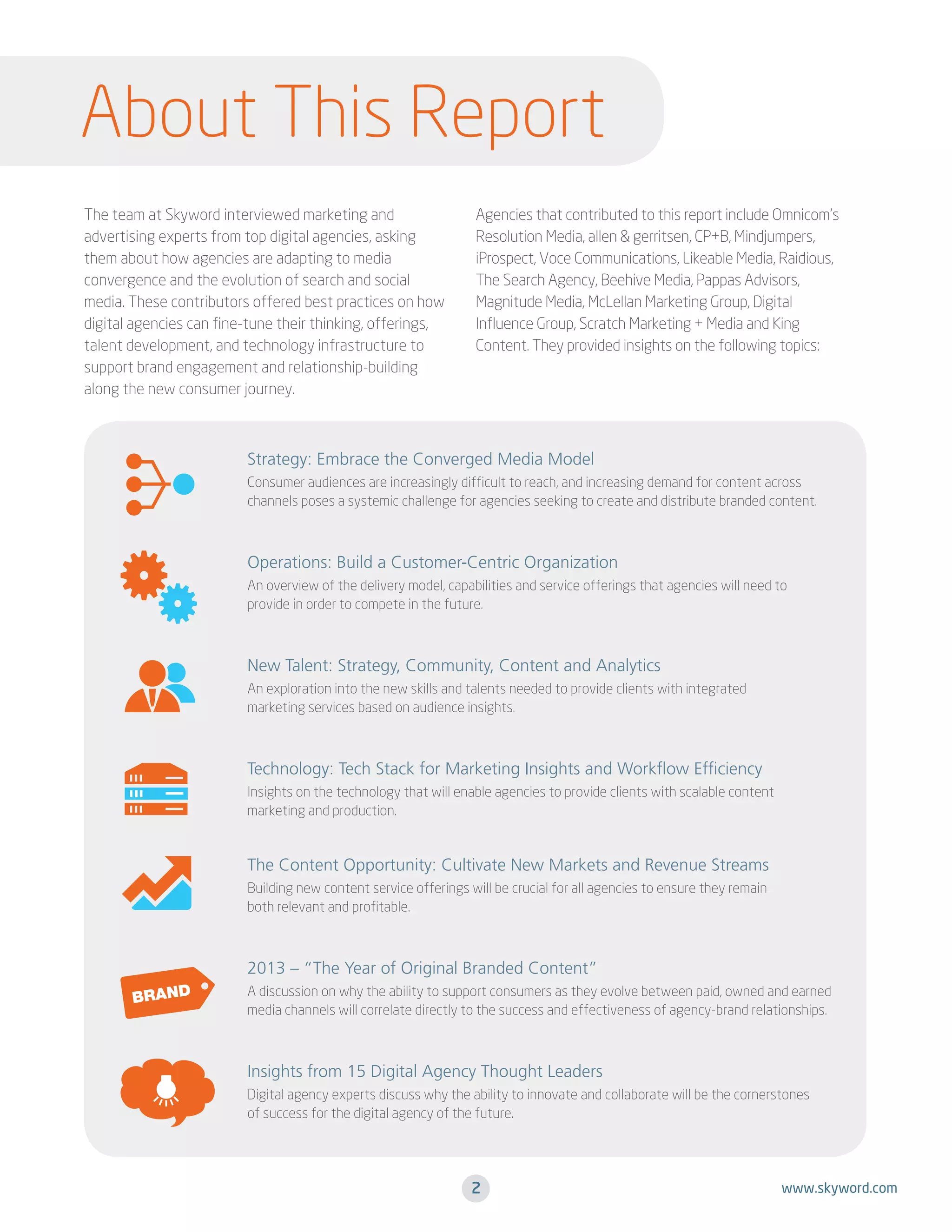 About This Report
The team at Skyword interviewed marketing and
advertising experts from top digital agencies, asking
them about how agencies are adapting to media
convergence and the evolution of search and social
media. These contributors offered best practices on how
digital agencies can fine-tune their thinking, offerings,
talent development, and technology infrastructure to
support brand engagement and relationship-building
along the new consumer journey.

Agencies that contributed to this report include Omnicom’s
Resolution Media, allen & gerritsen, CP+B, Mindjumpers,
iProspect, Voce Communications, Likeable Media, Raidious,
The Search Agency, Beehive Media, Pappas Advisors,
Magnitude Media, McLellan Marketing Group, Digital
Influence Group, Scratch Marketing + Media and King
Content. They provided insights on the following topics:

Strategy: Embrace the Converged Media Model
Consumer audiences are increasingly difficult to reach, and increasing demand for content across
channels poses a systemic challenge for agencies seeking to create and distribute branded content.

Operations: Build a Customer-Centric Organization
An overview of the delivery model, capabilities and service offerings that agencies will need to
provide in order to compete in the future.

New Talent: Strategy, Community, Content and Analytics
An exploration into the new skills and talents needed to provide clients with integrated
marketing services based on audience insights.

Technology: Tech Stack for Marketing Insights and Workflow Efficiency
Insights on the technology that will enable agencies to provide clients with scalable content
marketing and production.

The Content Opportunity: Cultivate New Markets and Revenue Streams
Building new content service offerings will be crucial for all agencies to ensure they remain
both relevant and profitable.

2013 – “The Year of Original Branded Content”
A discussion on why the ability to support consumers as they evolve between paid, owned and earned
media channels will correlate directly to the success and effectiveness of agency-brand relationships.

Insights from 15 Digital Agency Thought Leaders
Digital agency experts discuss why the ability to innovate and collaborate will be the cornerstones
of success for the digital agency of the future.

2

www.skyword.com

 