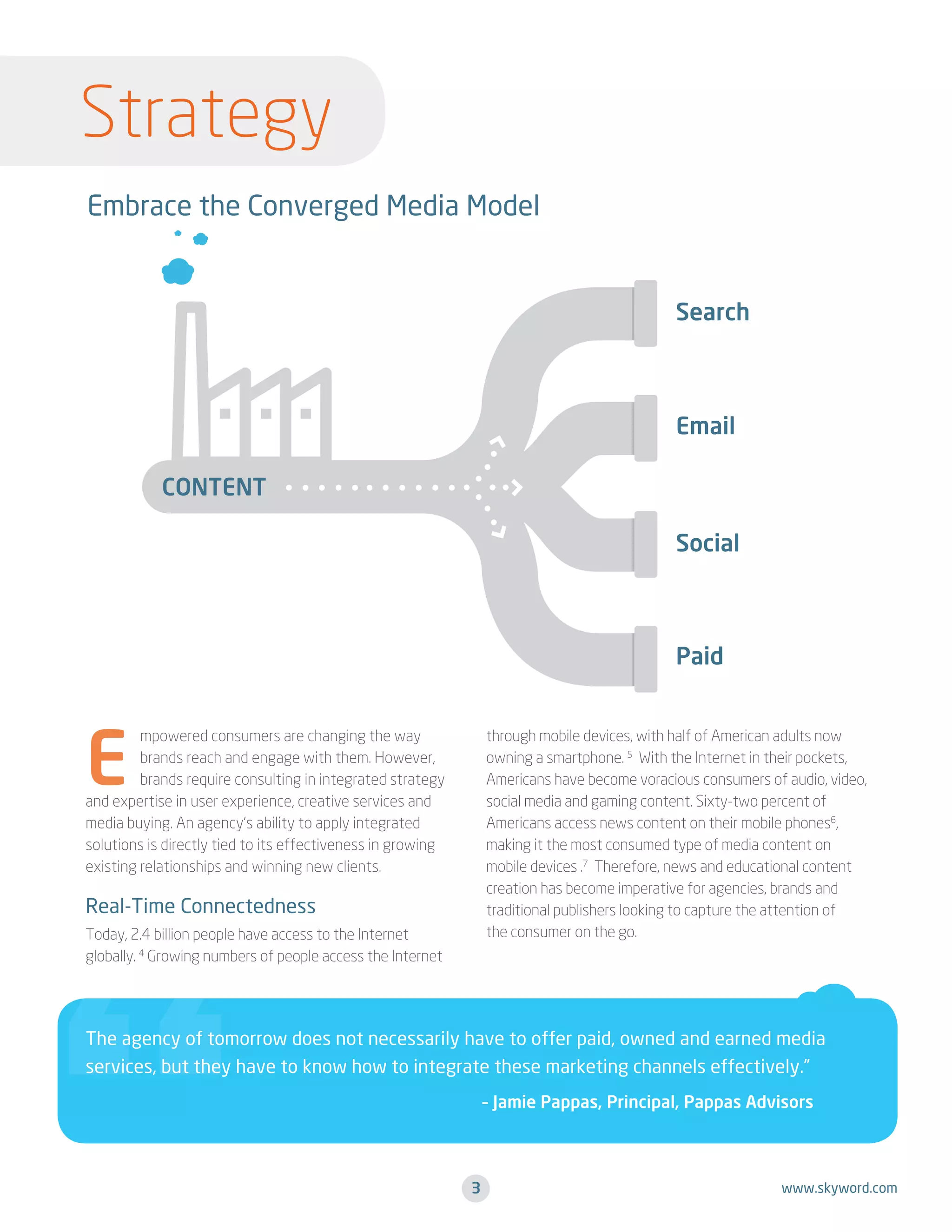 Strategy
Embrace the Converged Media Model

E

mpowered consumers are changing the way
brands reach and engage with them. However,
brands require consulting in integrated strategy
and expertise in user experience, creative services and
media buying. An agency’s ability to apply integrated
solutions is directly tied to its effectiveness in growing
existing relationships and winning new clients.

through mobile devices, with half of American adults now
owning a smartphone. 5 With the Internet in their pockets,
Americans have become voracious consumers of audio, video,
social media and gaming content. Sixty-two percent of
Americans access news content on their mobile phones6,
making it the most consumed type of media content on
mobile devices .7 Therefore, news and educational content
creation has become imperative for agencies, brands and
traditional publishers looking to capture the attention of
the consumer on the go.

Real-Time Connectedness
Today, 2.4 billion people have access to the Internet
globally. 4 Growing numbers of people access the Internet

The agency of tomorrow does not necessarily have to offer paid, owned and earned media
services, but they have to know how to integrate these marketing channels effectively.”

	

– Jamie Pappas, Principal, Pappas Advisors

3

www.skyword.com

 