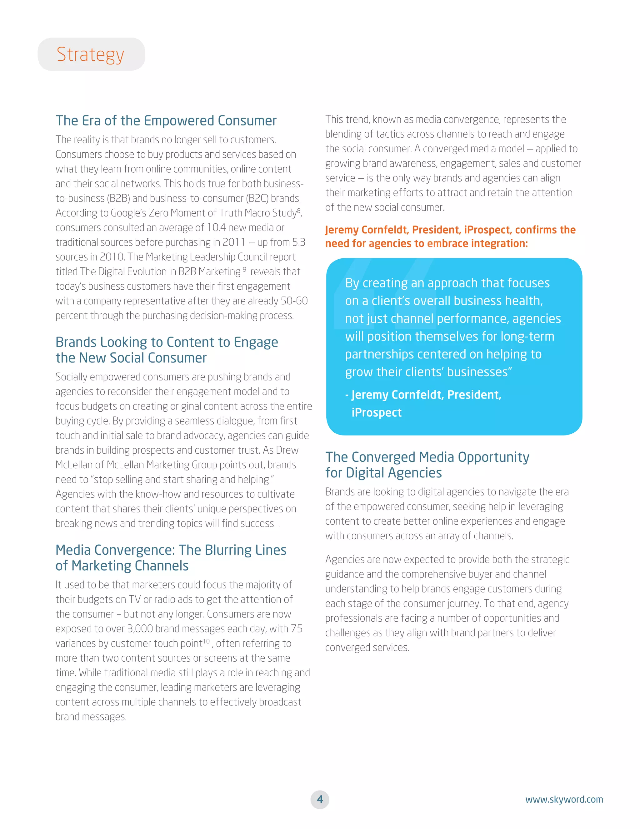 Strategy
The Era of the Empowered Consumer

This trend, known as media convergence, represents the
blending of tactics across channels to reach and engage
the social consumer. A converged media model — applied to
growing brand awareness, engagement, sales and customer
service — is the only way brands and agencies can align
their marketing efforts to attract and retain the attention
of the new social consumer.

The reality is that brands no longer sell to customers.
Consumers choose to buy products and services based on
what they learn from online communities, online content
and their social networks. This holds true for both businessto-business (B2B) and business-to-consumer (B2C) brands.
According to Google’s Zero Moment of Truth Macro Study8,
consumers consulted an average of 10.4 new media or
traditional sources before purchasing in 2011 — up from 5.3
sources in 2010. The Marketing Leadership Council report
titled The Digital Evolution in B2B Marketing 9 reveals that
today’s business customers have their first engagement
with a company representative after they are already 50-60
percent through the purchasing decision-making process.

Jeremy Cornfeldt, President, iProspect, confirms the
need for agencies to embrace integration:

By creating an approach that focuses
on a client’s overall business health,
not just channel performance, agencies
will position themselves for long-term
partnerships centered on helping to
grow their clients’ businesses”

Brands Looking to Content to Engage
the New Social Consumer
Socially empowered consumers are pushing brands and
agencies to reconsider their engagement model and to
focus budgets on creating original content across the entire
buying cycle. By providing a seamless dialogue, from first
touch and initial sale to brand advocacy, agencies can guide
brands in building prospects and customer trust. As Drew
McLellan of McLellan Marketing Group points out, brands
need to “stop selling and start sharing and helping.”
Agencies with the know-how and resources to cultivate
content that shares their clients’ unique perspectives on
breaking news and trending topics will find success. .

-  eremy Cornfeldt, President,
J
iProspect

The Converged Media Opportunity
for Digital Agencies
Brands are looking to digital agencies to navigate the era
of the empowered consumer, seeking help in leveraging
content to create better online experiences and engage
with consumers across an array of channels.

Media Convergence: The Blurring Lines
of Marketing Channels

Agencies are now expected to provide both the strategic
guidance and the comprehensive buyer and channel
understanding to help brands engage customers during
each stage of the consumer journey. To that end, agency
professionals are facing a number of opportunities and
challenges as they align with brand partners to deliver
converged services.

It used to be that marketers could focus the majority of
their budgets on TV or radio ads to get the attention of
the consumer – but not any longer. Consumers are now
exposed to over 3,000 brand messages each day, with 75
variances by customer touch point10 , often referring to
more than two content sources or screens at the same
time. While traditional media still plays a role in reaching and
engaging the consumer, leading marketers are leveraging
content across multiple channels to effectively broadcast
brand messages.

4

www.skyword.com

 