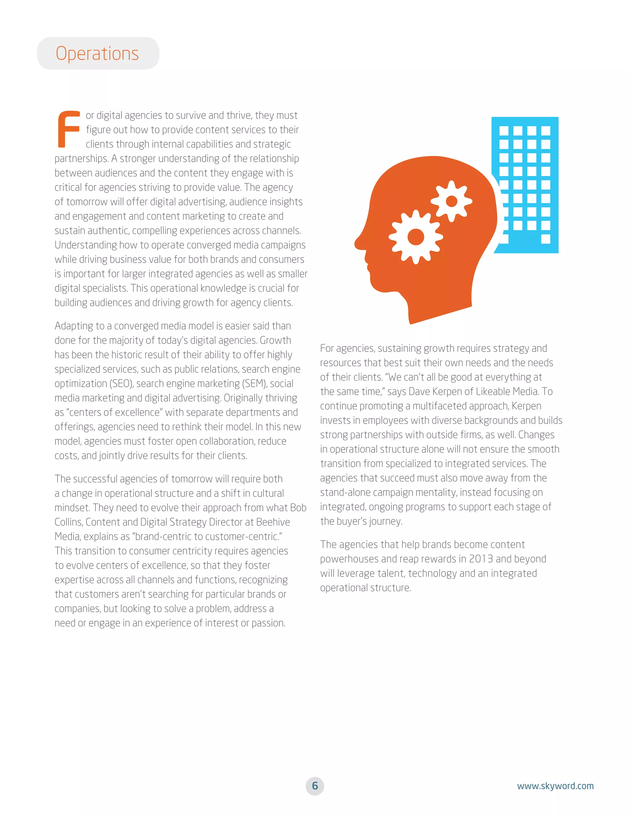 Operations

F

or digital agencies to survive and thrive, they must
figure out how to provide content services to their
clients through internal capabilities and strategic
partnerships. A stronger understanding of the relationship
between audiences and the content they engage with is
critical for agencies striving to provide value. The agency
of tomorrow will offer digital advertising, audience insights
and engagement and content marketing to create and
sustain authentic, compelling experiences across channels.
Understanding how to operate converged media campaigns
while driving business value for both brands and consumers
is important for larger integrated agencies as well as smaller
digital specialists. This operational knowledge is crucial for
building audiences and driving growth for agency clients.
Adapting to a converged media model is easier said than
done for the majority of today’s digital agencies. Growth
has been the historic result of their ability to offer highly
specialized services, such as public relations, search engine
optimization (SEO), search engine marketing (SEM), social
media marketing and digital advertising. Originally thriving
as “centers of excellence” with separate departments and
offerings, agencies need to rethink their model. In this new
model, agencies must foster open collaboration, reduce
costs, and jointly drive results for their clients.

For agencies, sustaining growth requires strategy and
resources that best suit their own needs and the needs
of their clients. “We can’t all be good at everything at
the same time,” says Dave Kerpen of Likeable Media. To
continue promoting a multifaceted approach, Kerpen
invests in employees with diverse backgrounds and builds
strong partnerships with outside firms, as well. Changes
in operational structure alone will not ensure the smooth
transition from specialized to integrated services. The
agencies that succeed must also move away from the
stand-alone campaign mentality, instead focusing on
integrated, ongoing programs to support each stage of
the buyer’s journey.

The successful agencies of tomorrow will require both
a change in operational structure and a shift in cultural
mindset. They need to evolve their approach from what Bob
Collins, Content and Digital Strategy Director at Beehive
Media, explains as “brand-centric to customer-centric.”
This transition to consumer centricity requires agencies
to evolve centers of excellence, so that they foster
expertise across all channels and functions, recognizing
that customers aren’t searching for particular brands or
companies, but looking to solve a problem, address a
need or engage in an experience of interest or passion.

The agencies that help brands become content
powerhouses and reap rewards in 2013 and beyond
will leverage talent, technology and an integrated
operational structure.

6

www.skyword.com

 
