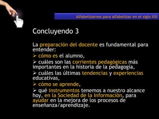 Concluyendo 3 La  preparación del docente  es fundamental para entender: cómo es  el alumno,  cuáles son las  corrientes pedagógicas  más importantes en la historia de la pedagogía, cuáles las últimas  tendencias  y  experiencias  educativas,  cómo se aprende ,  qué  instrumentos  tenemos a nuestro alcance hoy,  en la Sociedad de la Información , para  ayudar  en la mejora de los procesos de enseñanza/aprendizaje. Alfabetizarnos para alfabetizar en el siglo XXI 