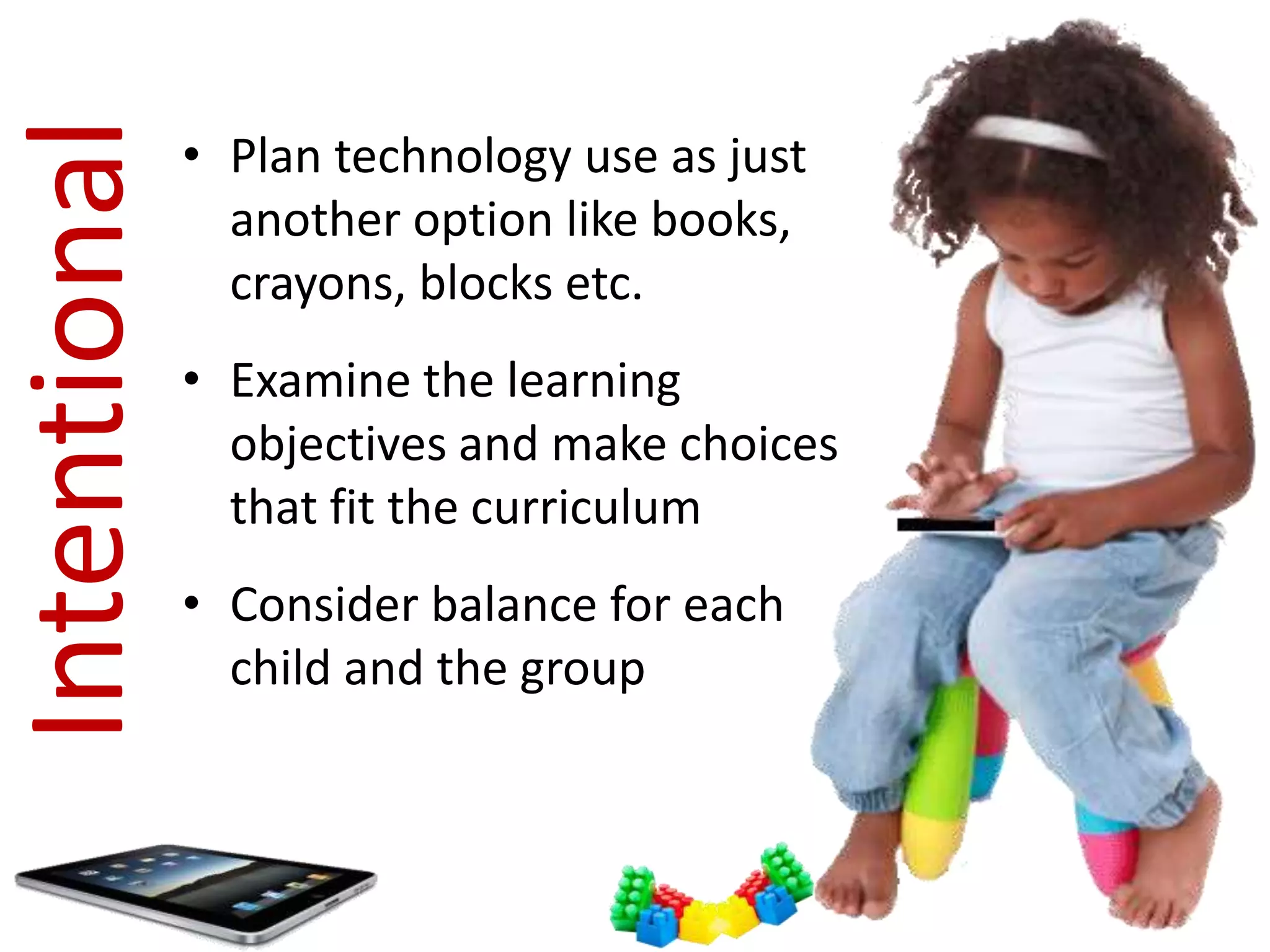 Intentional   • Plan technology use as just
                another option like books,
                crayons, blocks etc.
              • Examine the learning
                objectives and make choices
                that fit the curriculum
              • Consider balance for each
                child and the group
 