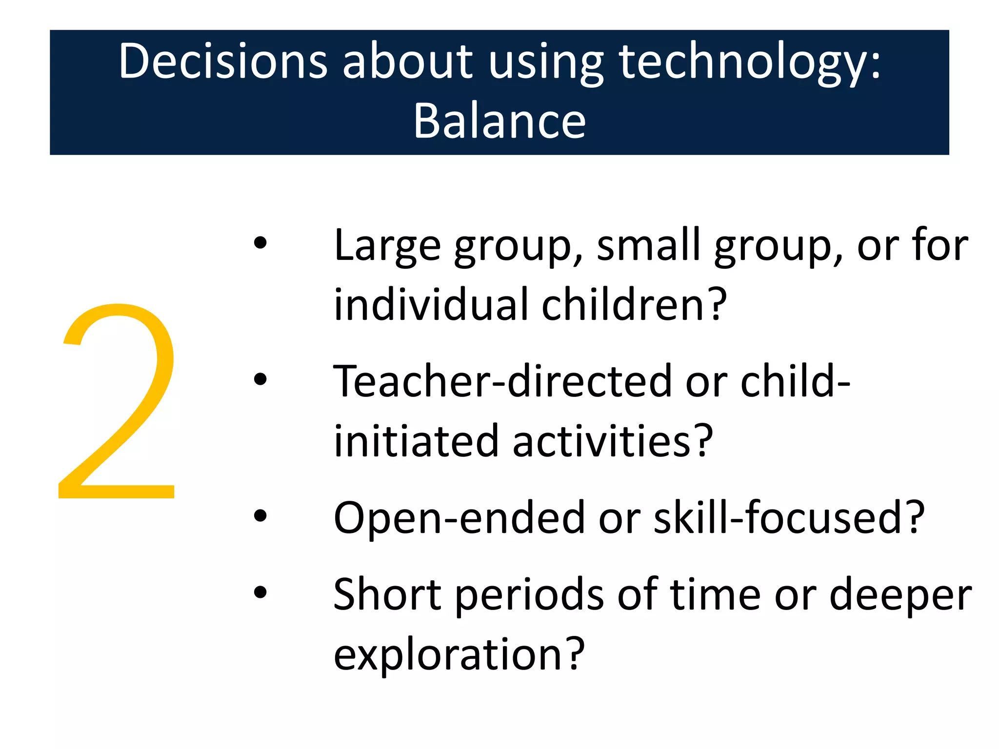 Decisions about using technology:
            Balance

     •   Large group, small group, or for
         individual children?


2    •

     •
     •
         Teacher-directed or child-
         initiated activities?
         Open-ended or skill-focused?
         Short periods of time or deeper
         exploration?
 