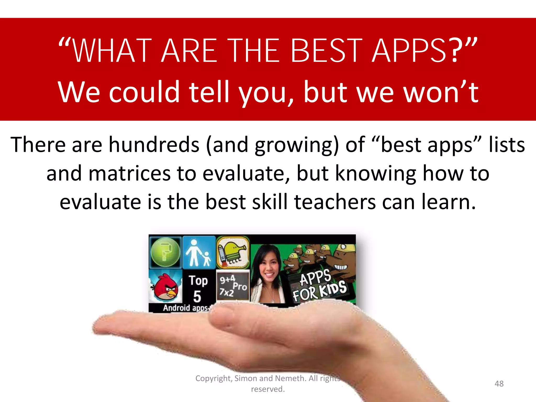 “WHAT ARE THE BEST APPS?”
    We could tell you, but we won’t
There are hundreds (and growing) of “best apps” lists
   and matrices to evaluate, but knowing how to
    evaluate is the best skill teachers can learn.




                   Copyright, Simon and Nemeth. All rights
                                                             48
                                  reserved.
 